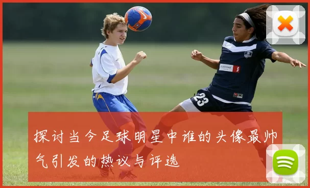 探讨当今足球明星中谁的头像最帅气引发的热议与评选