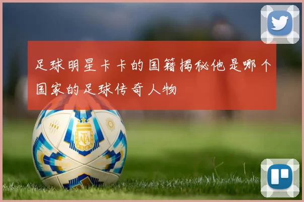 足球明星卡卡的国籍揭秘他是哪个国家的足球传奇人物