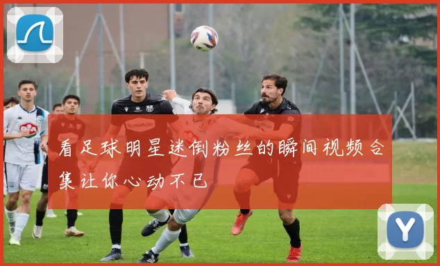 看足球明星迷倒粉丝的瞬间视频合集让你心动不已