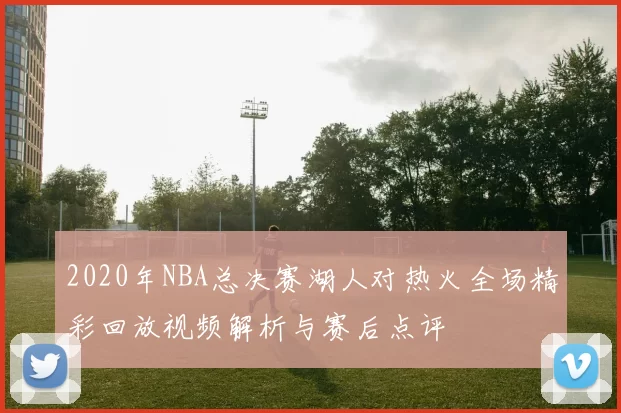 2020年NBA总决赛湖人对热火全场精彩回放视频解析与赛后点评
