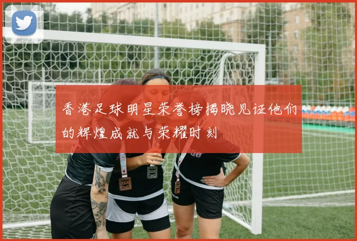 香港足球明星荣誉榜揭晓见证他们的辉煌成就与荣耀时刻