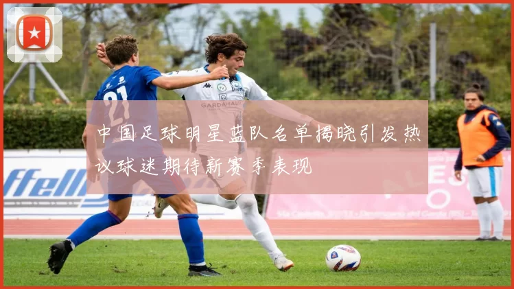 中国足球明星蓝队名单揭晓引发热议球迷期待新赛季表现
