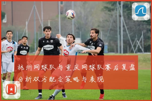 杭州网球队与重庆网球队赛后复盘分析双方配合策略与表现