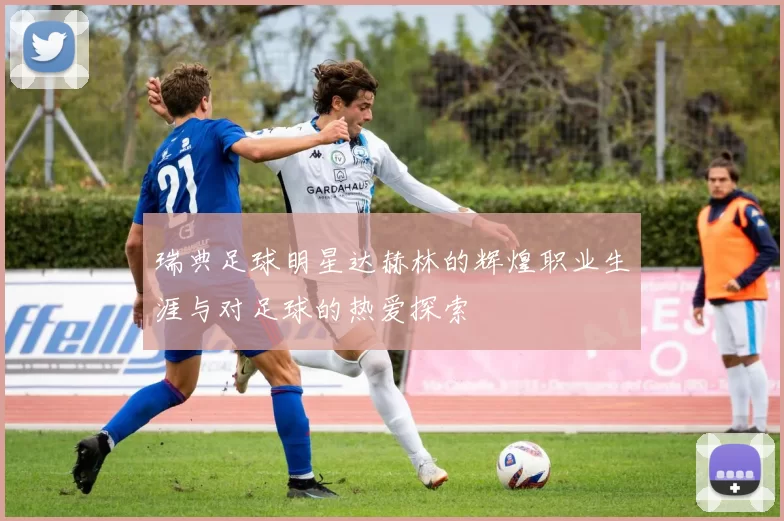 瑞典足球明星达赫林的辉煌职业生涯与对足球的热爱探索