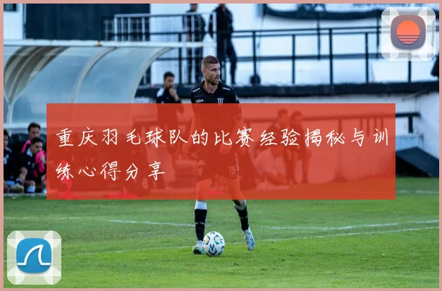 重庆羽毛球队的比赛经验揭秘与训练心得分享