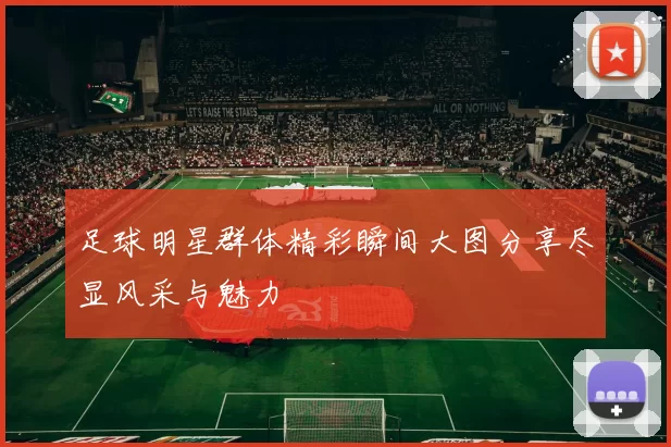 足球明星群体精彩瞬间大图分享尽显风采与魅力