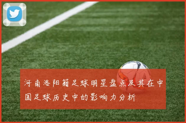 河南洛阳籍足球明星盘点及其在中国足球历史中的影响力分析