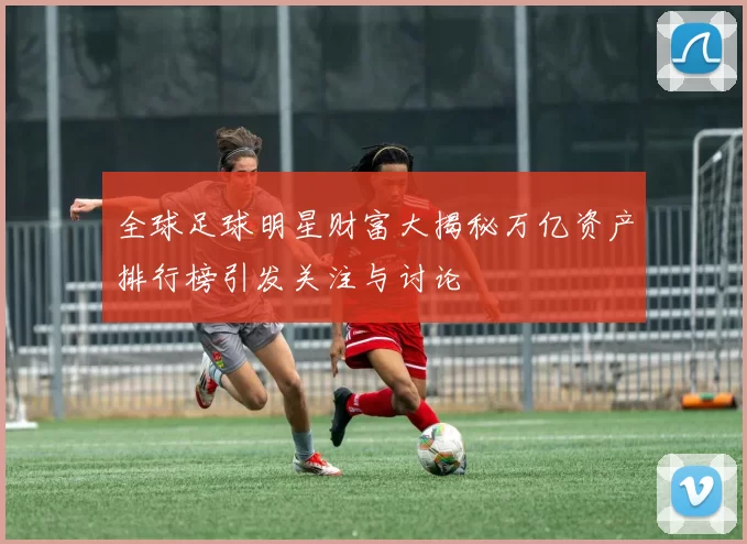 全球足球明星财富大揭秘万亿资产排行榜引发关注与讨论