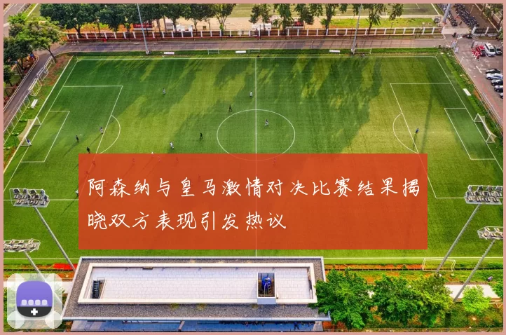阿森纳与皇马激情对决比赛结果揭晓双方表现引发热议