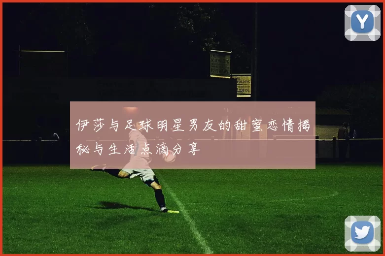 伊莎与足球明星男友的甜蜜恋情揭秘与生活点滴分享