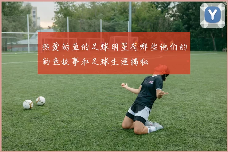 热爱钓鱼的足球明星有哪些他们的钓鱼故事和足球生涯揭秘