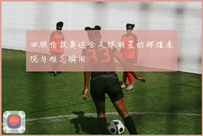 回顾伦敦奥运会足球明星的辉煌表现与难忘瞬间