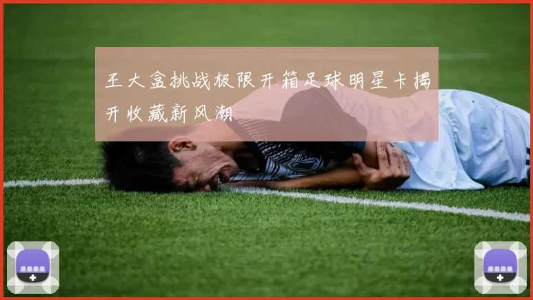 王大盒挑战极限开箱足球明星卡揭开收藏新风潮