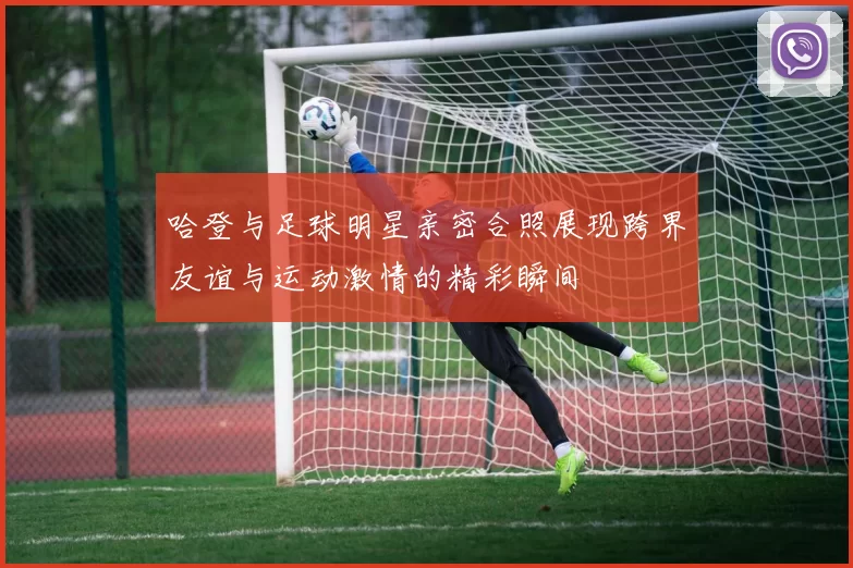 哈登与足球明星亲密合照展现跨界友谊与运动激情的精彩瞬间
