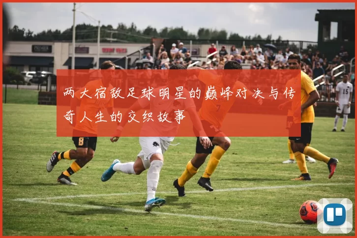两大宿敌足球明星的巅峰对决与传奇人生的交织故事