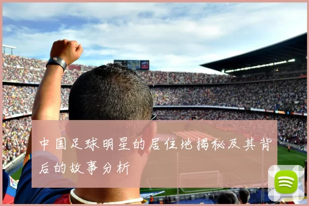 中国足球明星的居住地揭秘及其背后的故事分析