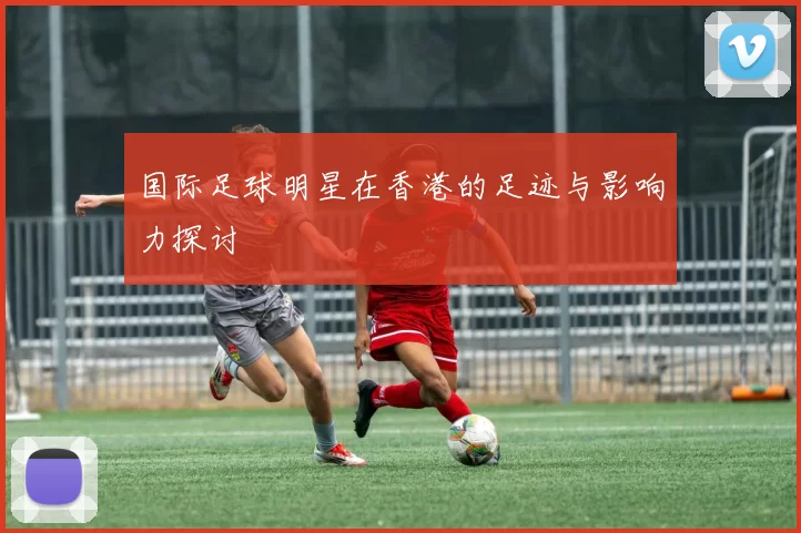 国际足球明星在香港的足迹与影响力探讨