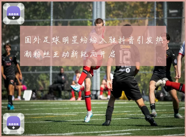 国外足球明星纷纷入驻抖音引发热潮粉丝互动新纪元开启