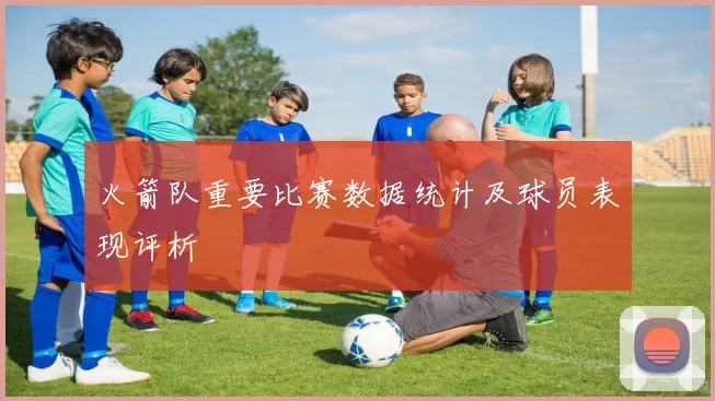 火箭队重要比赛数据统计及球员表现评析