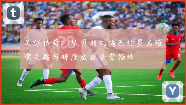 足球传奇：从贝利到梅西的星光璀璨之路与辉煌成就全景描绘