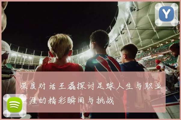 深度对话王磊探讨足球人生与职业生涯的精彩瞬间与挑战