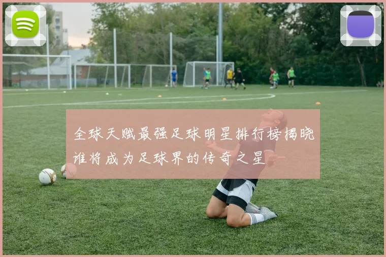 全球天赋最强足球明星排行榜揭晓谁将成为足球界的传奇之星