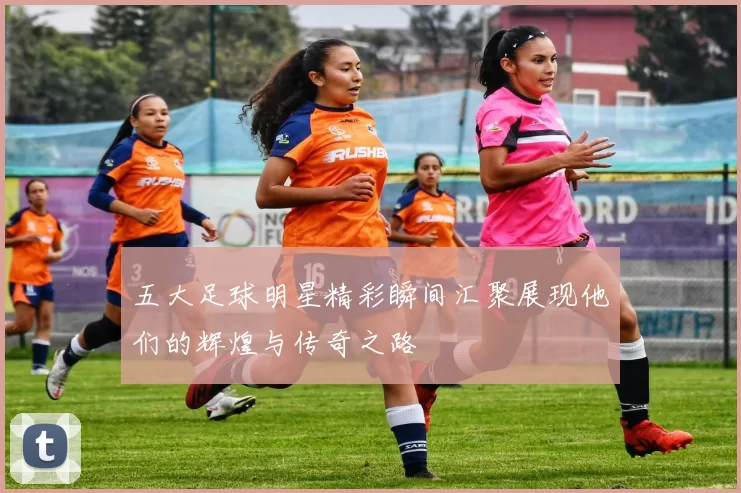 五大足球明星精彩瞬间汇聚展现他们的辉煌与传奇之路