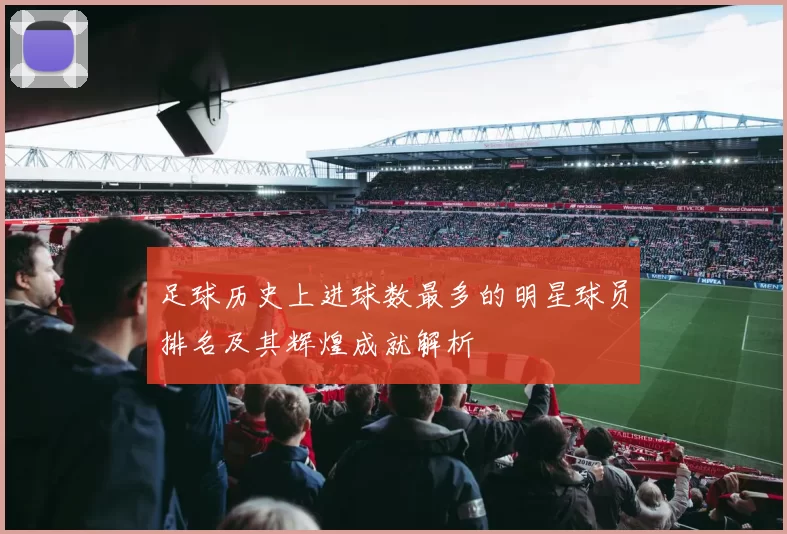 足球历史上进球数最多的明星球员排名及其辉煌成就解析