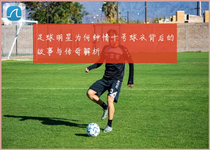 足球明星为何钟情十号球衣背后的故事与传奇解析