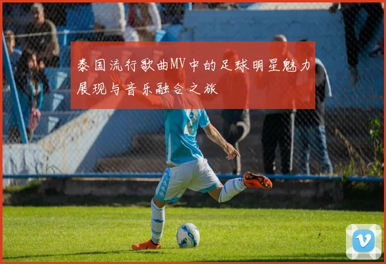 泰国流行歌曲MV中的足球明星魅力展现与音乐融合之旅
