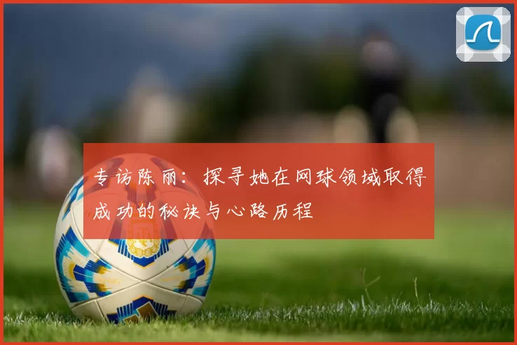 专访陈丽：探寻她在网球领域取得成功的秘诀与心路历程
