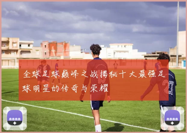 全球足球巅峰之战揭秘十大最强足球明星的传奇与荣耀
