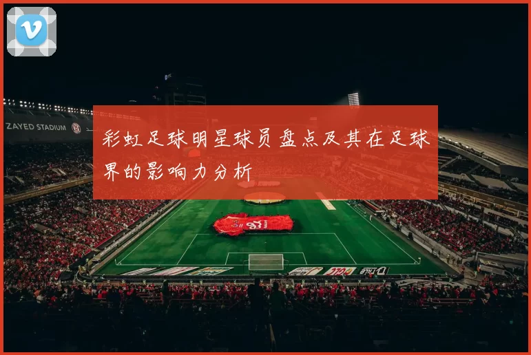 彩虹足球明星球员盘点及其在足球界的影响力分析