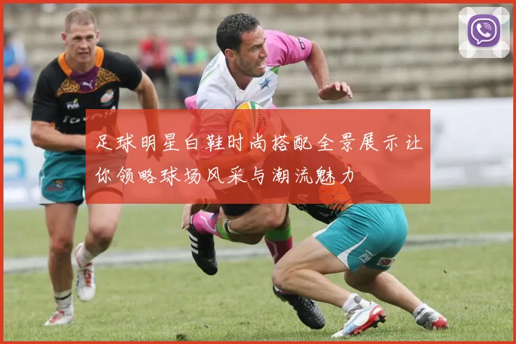 足球明星白鞋时尚搭配全景展示让你领略球场风采与潮流魅力