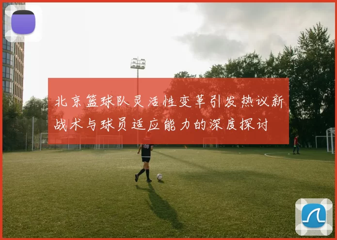 北京篮球队灵活性变革引发热议新战术与球员适应能力的深度探讨