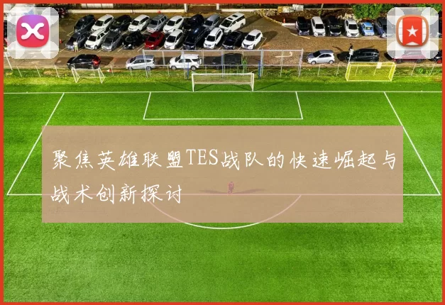 聚焦英雄联盟TES战队的快速崛起与战术创新探讨