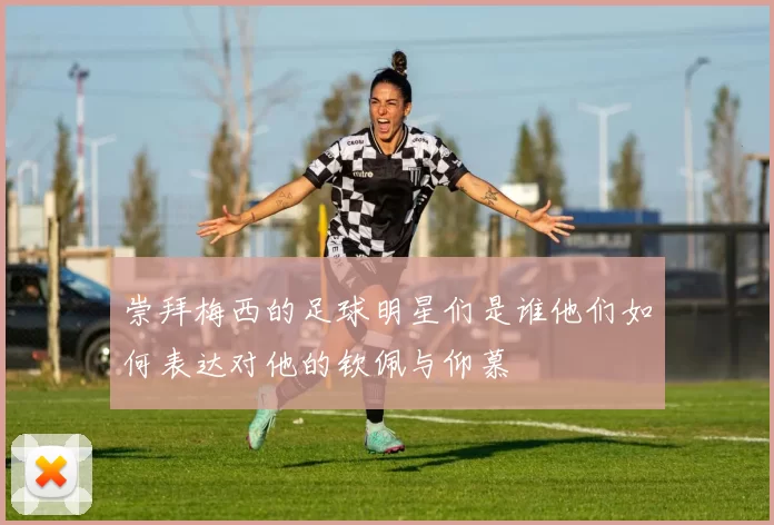崇拜梅西的足球明星们是谁他们如何表达对他的钦佩与仰慕