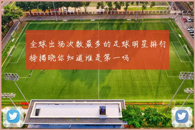 全球出场次数最多的足球明星排行榜揭晓你知道谁是第一吗
