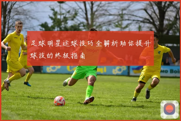 足球明星运球技巧全解析助你提升球技的终极指南