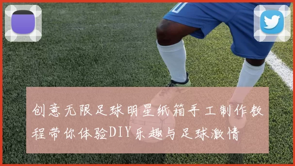 创意无限足球明星纸箱手工制作教程带你体验DIY乐趣与足球激情