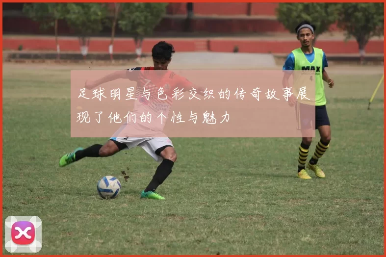 足球明星与色彩交织的传奇故事展现了他们的个性与魅力