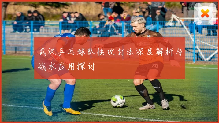 武汉乒乓球队快攻打法深度解析与战术应用探讨