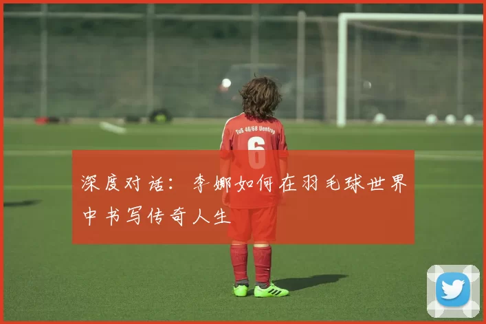 深度对话：李娜如何在羽毛球世界中书写传奇人生
