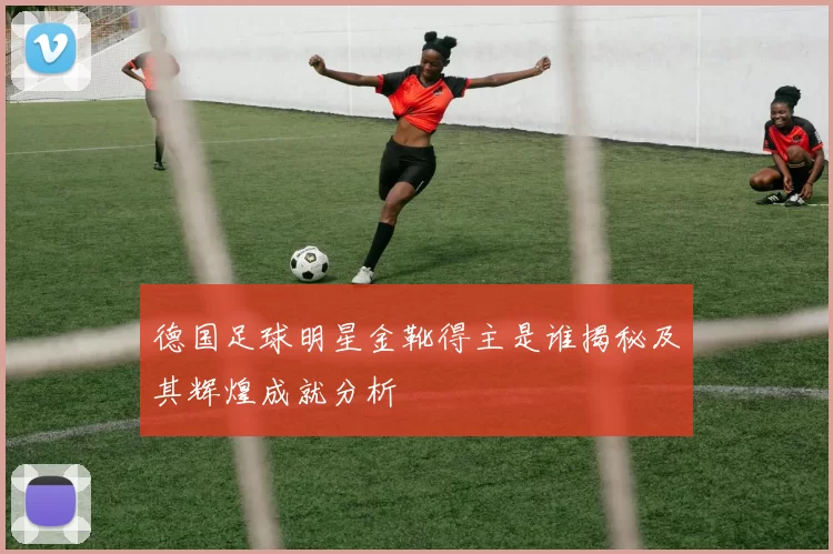 德国足球明星金靴得主是谁揭秘及其辉煌成就分析