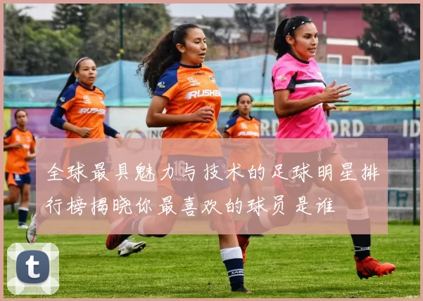 全球最具魅力与技术的足球明星排行榜揭晓你最喜欢的球员是谁
