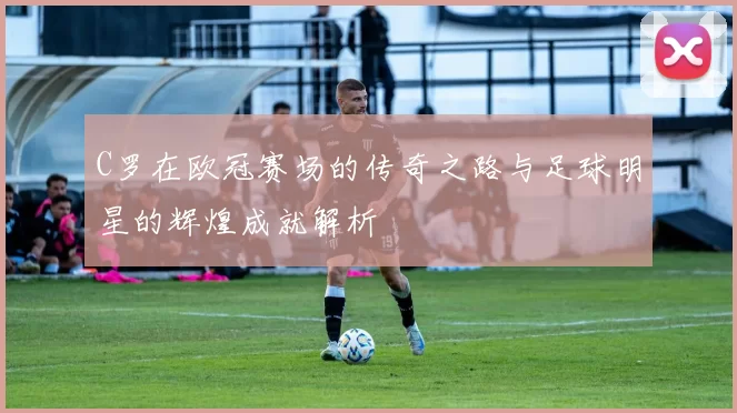 C罗在欧冠赛场的传奇之路与足球明星的辉煌成就解析