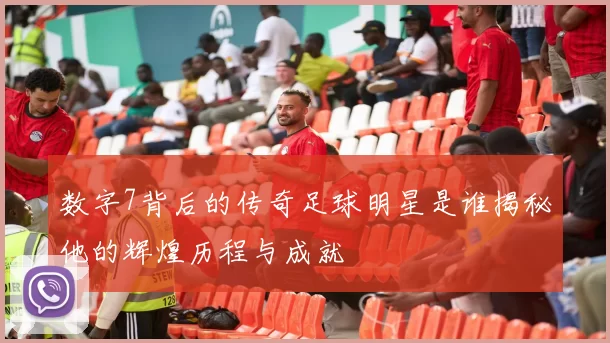 数字7背后的传奇足球明星是谁揭秘他的辉煌历程与成就