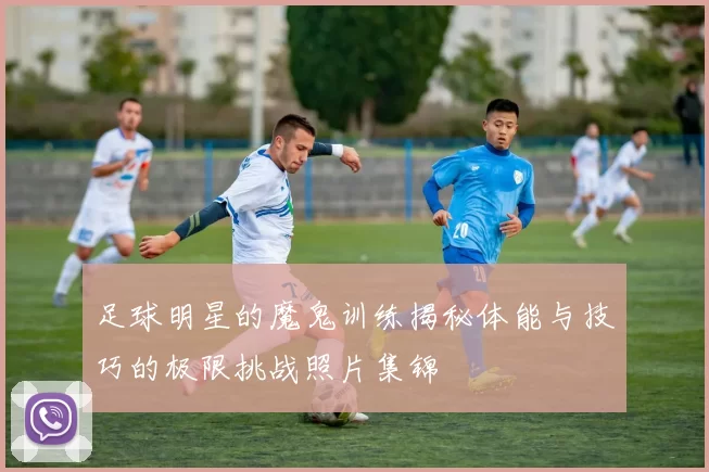 足球明星的魔鬼训练揭秘体能与技巧的极限挑战照片集锦