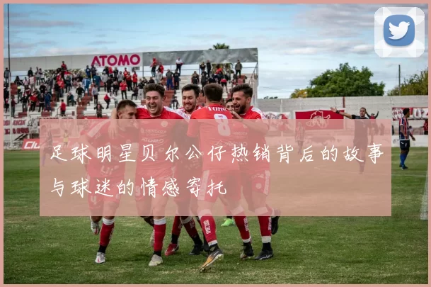 足球明星贝尔公仔热销背后的故事与球迷的情感寄托