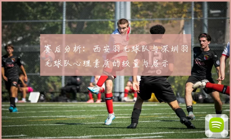 赛后分析：西安羽毛球队与深圳羽毛球队心理素质的较量与启示
